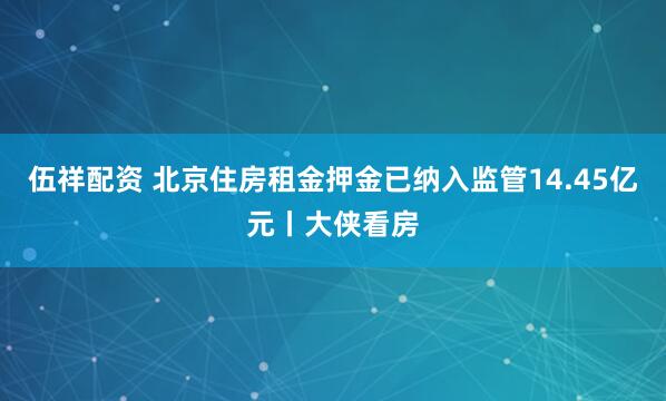 伍祥配资 北京住房租金押金已纳入监管14.45亿元丨大侠看房