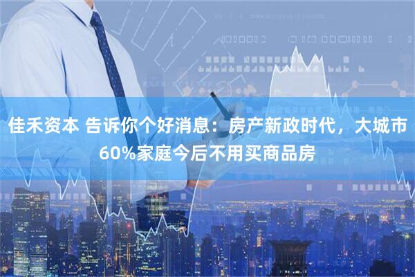 佳禾资本 告诉你个好消息：房产新政时代，大城市60%家庭今后不用买商品房