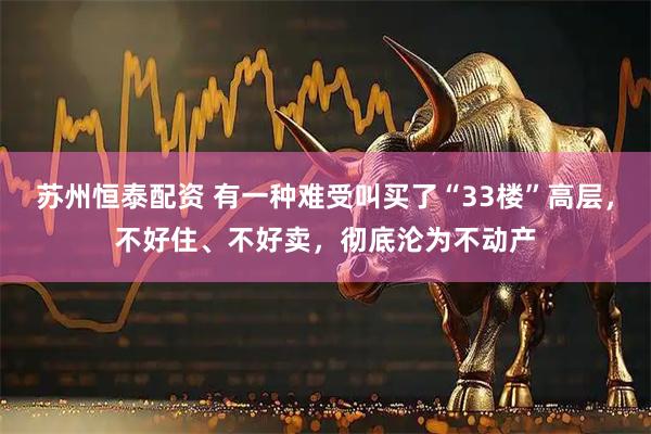 苏州恒泰配资 有一种难受叫买了“33楼”高层，不好住、不好卖，彻底沦为不动产