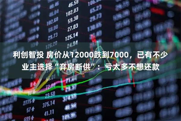 利创智投 房价从12000跌到7000，已有不少业主选择“弃房断供”：亏太多不想还款
