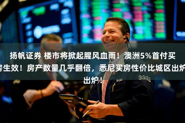 扬帆证券 楼市将掀起腥风血雨！澳洲5%首付买房生效！房产数量几乎翻倍，悉尼买房性价比城区出炉！