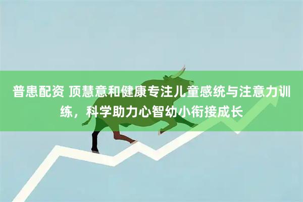 普患配资 顶慧意和健康专注儿童感统与注意力训练，科学助力心智幼小衔接成长