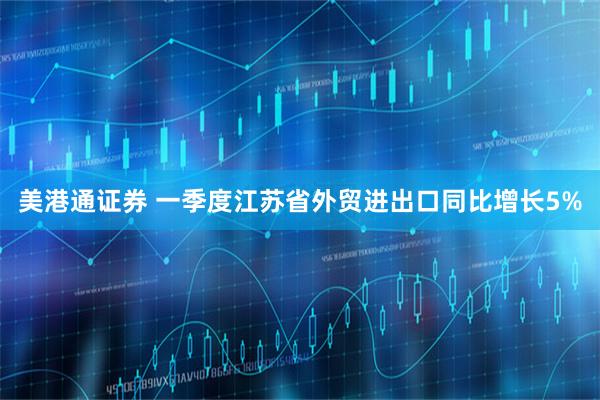 美港通证券 一季度江苏省外贸进出口同比增长5%