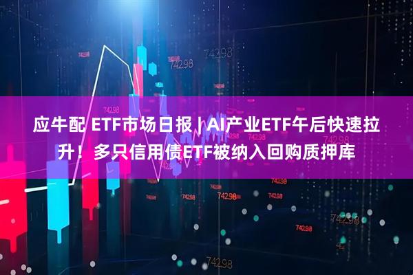 应牛配 ETF市场日报 | AI产业ETF午后快速拉升！多只信用债ETF被纳入回购质押库