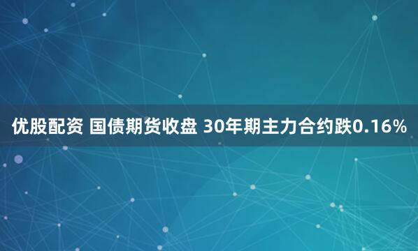 优股配资 国债期货收盘 30年期主力合约跌0.16%