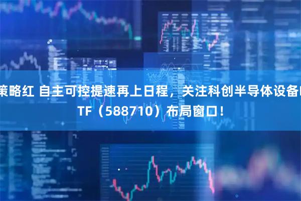 策略红 自主可控提速再上日程，关注科创半导体设备ETF（588710）布局窗口！